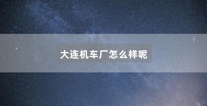 大连机车厂怎么样呢