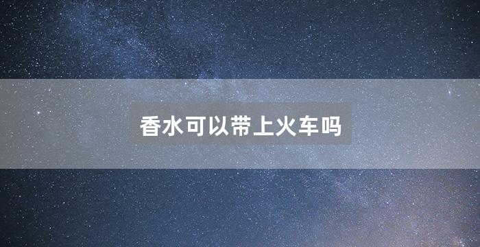 香水可以带上火车吗