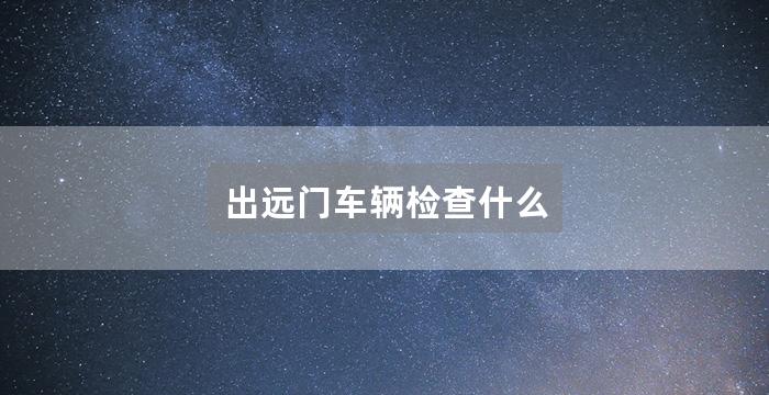 出远门车辆检查什么